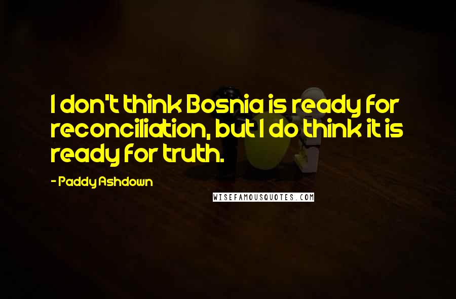 Paddy Ashdown Quotes: I don't think Bosnia is ready for reconciliation, but I do think it is ready for truth.