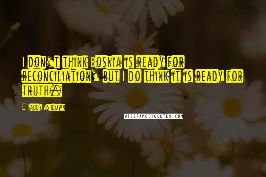 Paddy Ashdown Quotes: I don't think Bosnia is ready for reconciliation, but I do think it is ready for truth.