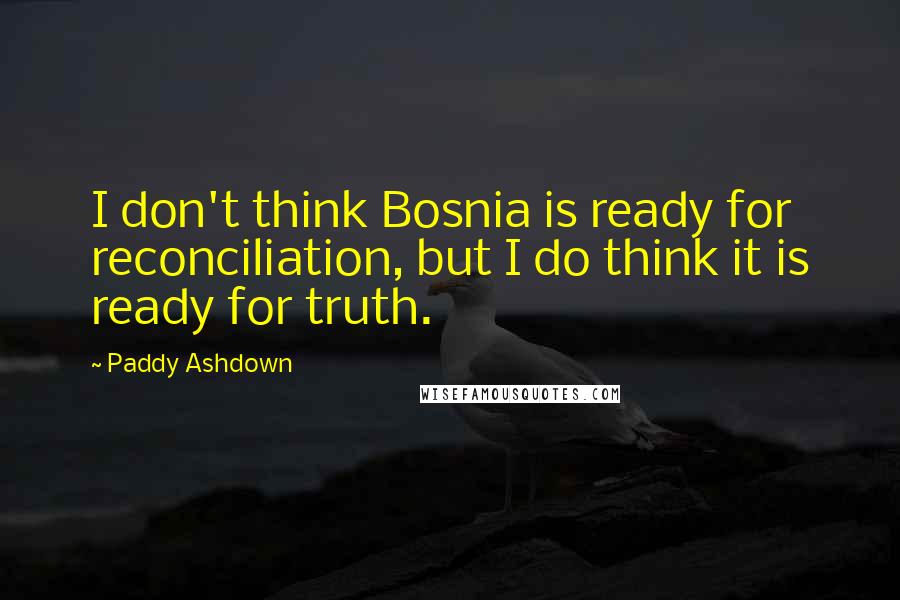 Paddy Ashdown Quotes: I don't think Bosnia is ready for reconciliation, but I do think it is ready for truth.