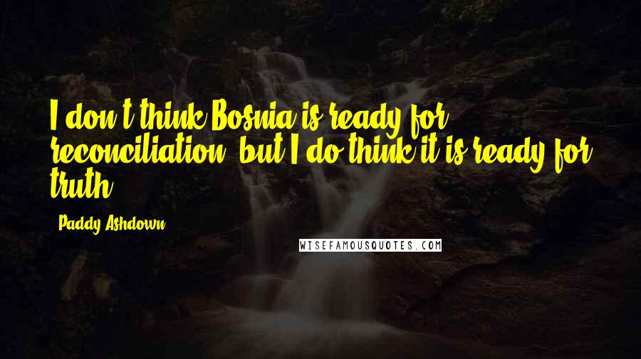 Paddy Ashdown Quotes: I don't think Bosnia is ready for reconciliation, but I do think it is ready for truth.