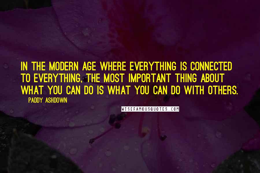 Paddy Ashdown Quotes: In the modern age where everything is connected to everything, the most important thing about what you can do is what you can do with others.