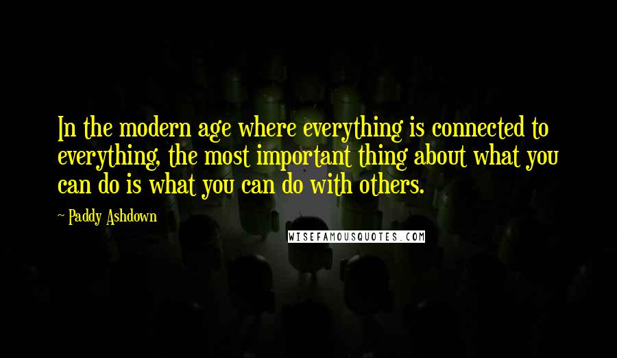 Paddy Ashdown Quotes: In the modern age where everything is connected to everything, the most important thing about what you can do is what you can do with others.