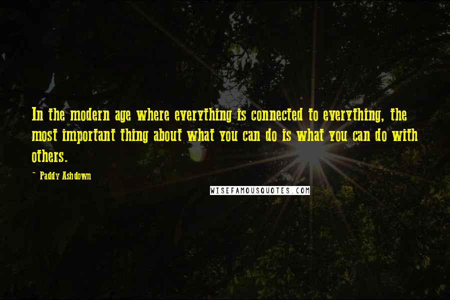 Paddy Ashdown Quotes: In the modern age where everything is connected to everything, the most important thing about what you can do is what you can do with others.