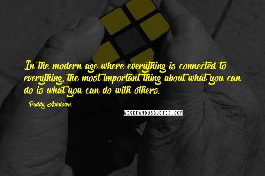 Paddy Ashdown Quotes: In the modern age where everything is connected to everything, the most important thing about what you can do is what you can do with others.