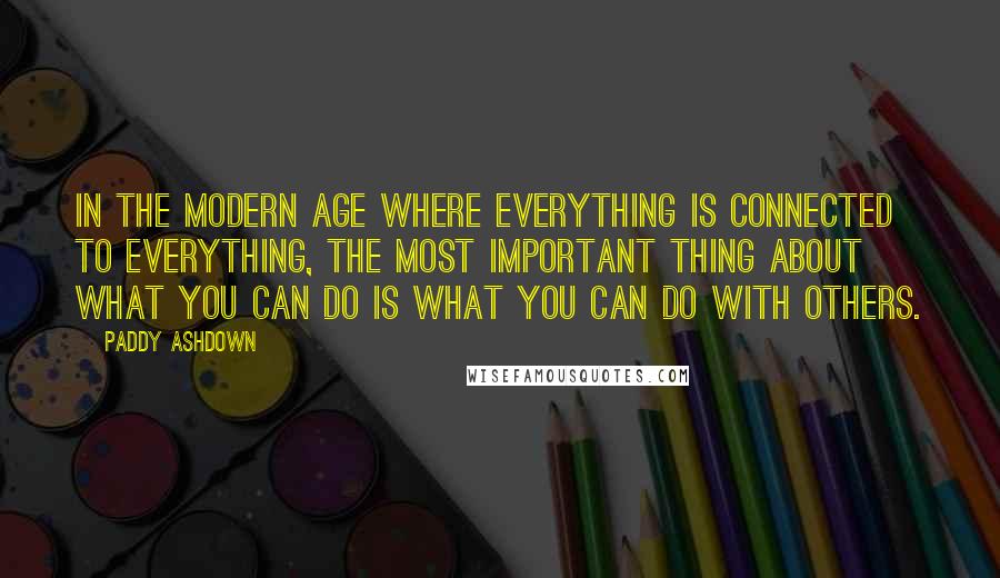 Paddy Ashdown Quotes: In the modern age where everything is connected to everything, the most important thing about what you can do is what you can do with others.