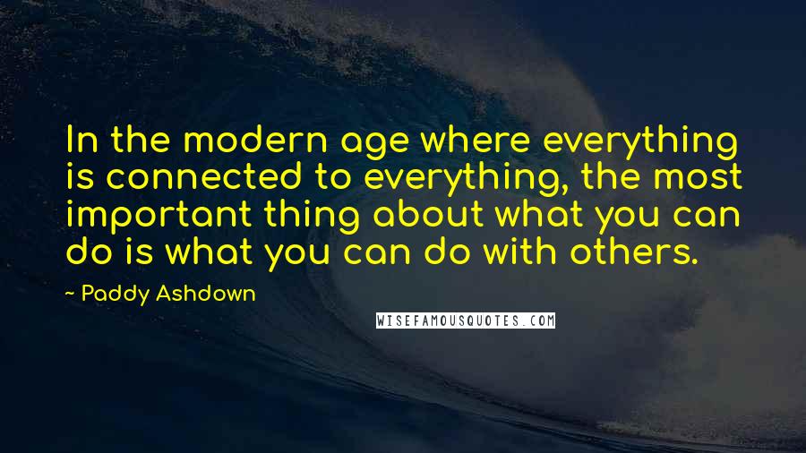 Paddy Ashdown Quotes: In the modern age where everything is connected to everything, the most important thing about what you can do is what you can do with others.