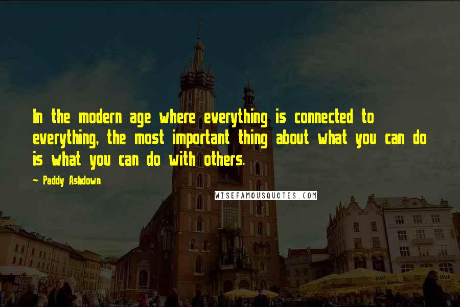 Paddy Ashdown Quotes: In the modern age where everything is connected to everything, the most important thing about what you can do is what you can do with others.