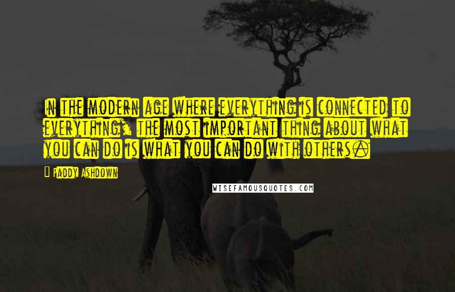 Paddy Ashdown Quotes: In the modern age where everything is connected to everything, the most important thing about what you can do is what you can do with others.