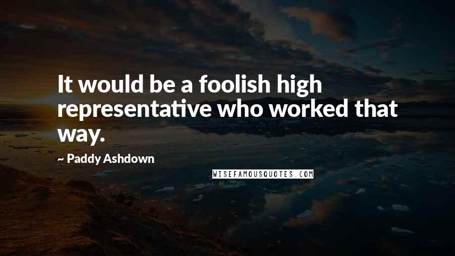 Paddy Ashdown Quotes: It would be a foolish high representative who worked that way.