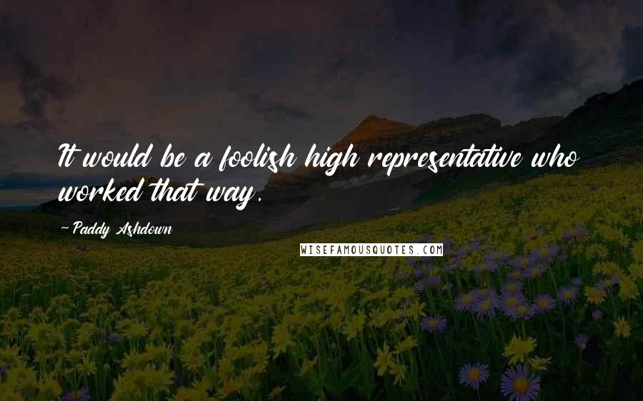 Paddy Ashdown Quotes: It would be a foolish high representative who worked that way.