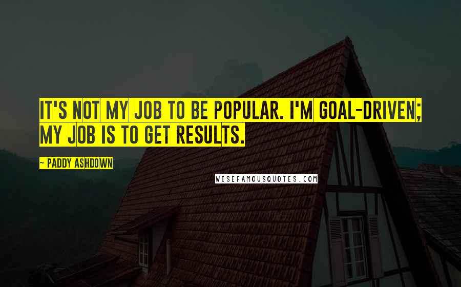 Paddy Ashdown Quotes: It's not my job to be popular. I'm goal-driven; my job is to get results.