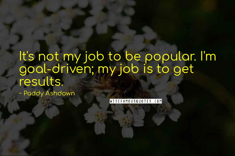 Paddy Ashdown Quotes: It's not my job to be popular. I'm goal-driven; my job is to get results.