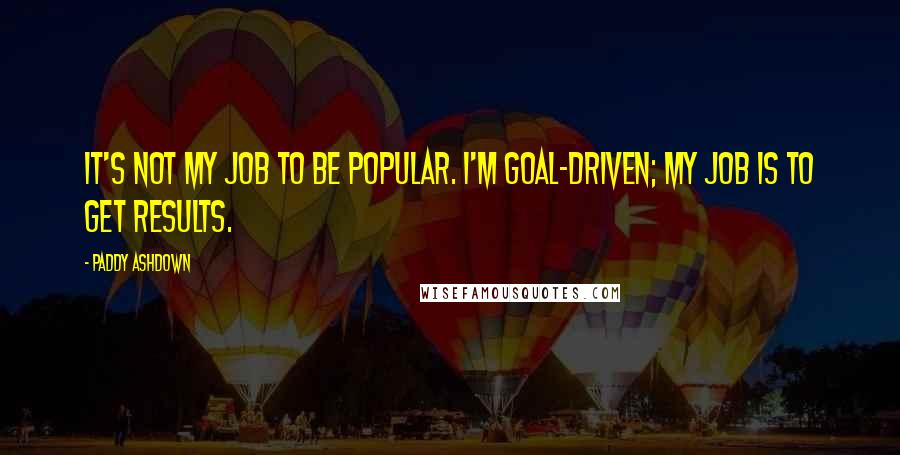 Paddy Ashdown Quotes: It's not my job to be popular. I'm goal-driven; my job is to get results.