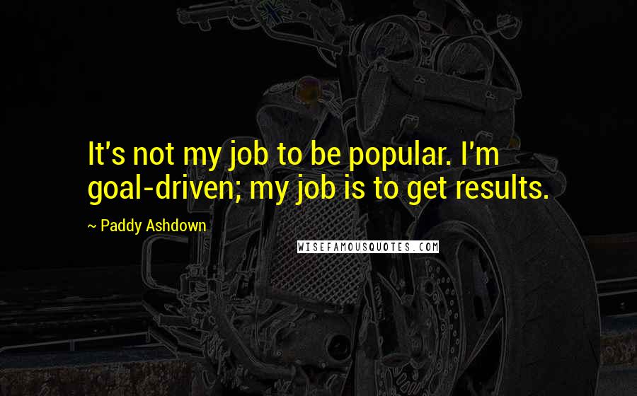 Paddy Ashdown Quotes: It's not my job to be popular. I'm goal-driven; my job is to get results.