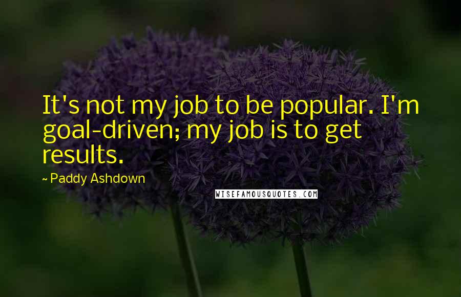 Paddy Ashdown Quotes: It's not my job to be popular. I'm goal-driven; my job is to get results.