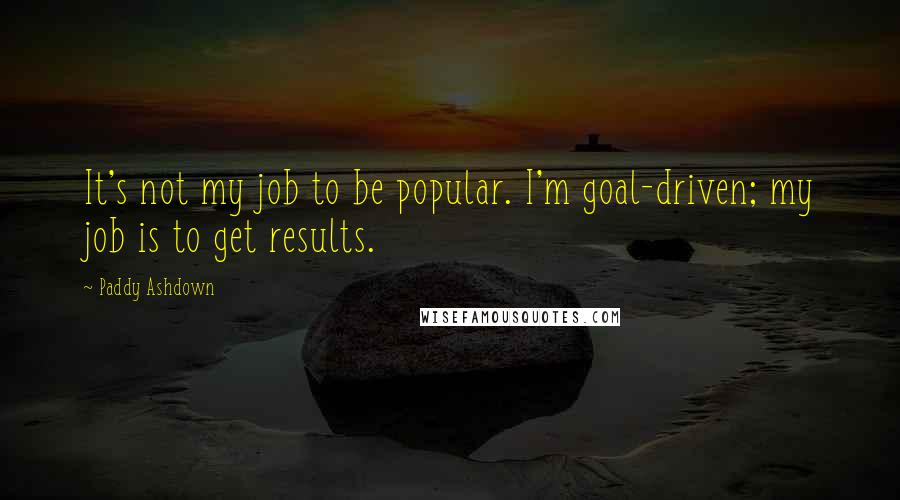 Paddy Ashdown Quotes: It's not my job to be popular. I'm goal-driven; my job is to get results.