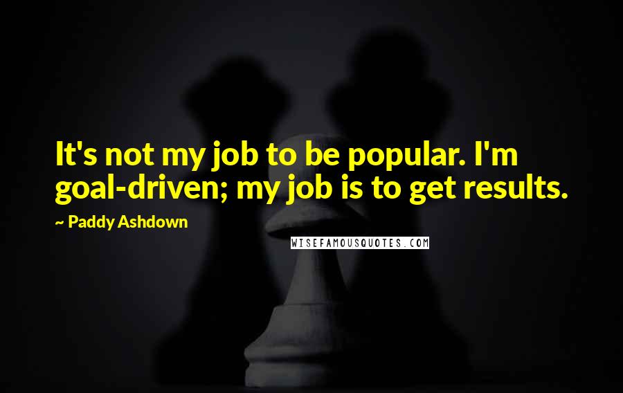 Paddy Ashdown Quotes: It's not my job to be popular. I'm goal-driven; my job is to get results.