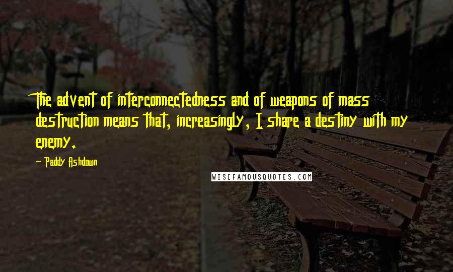 Paddy Ashdown Quotes: The advent of interconnectedness and of weapons of mass destruction means that, increasingly, I share a destiny with my enemy.