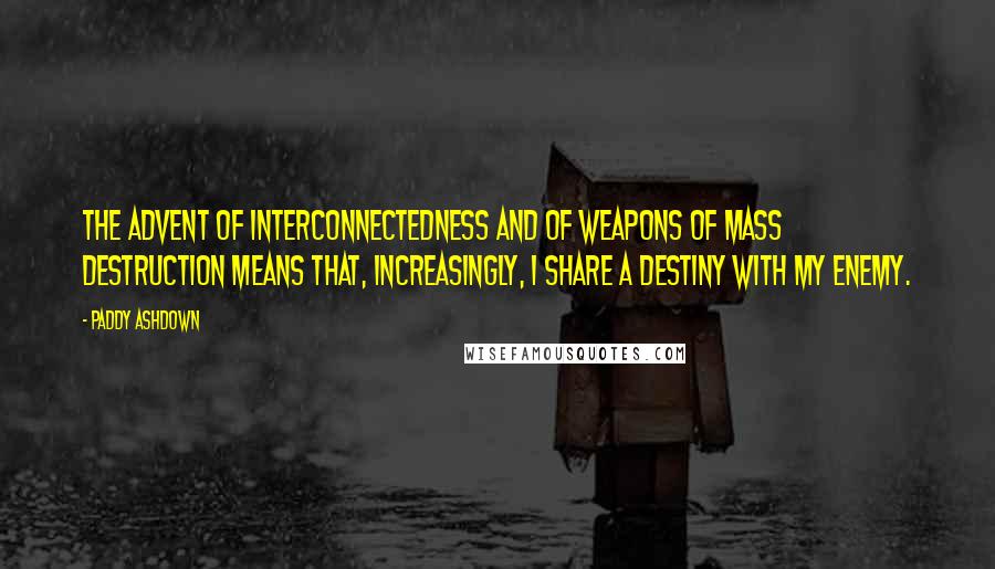 Paddy Ashdown Quotes: The advent of interconnectedness and of weapons of mass destruction means that, increasingly, I share a destiny with my enemy.
