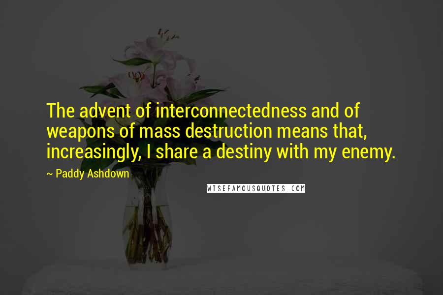 Paddy Ashdown Quotes: The advent of interconnectedness and of weapons of mass destruction means that, increasingly, I share a destiny with my enemy.