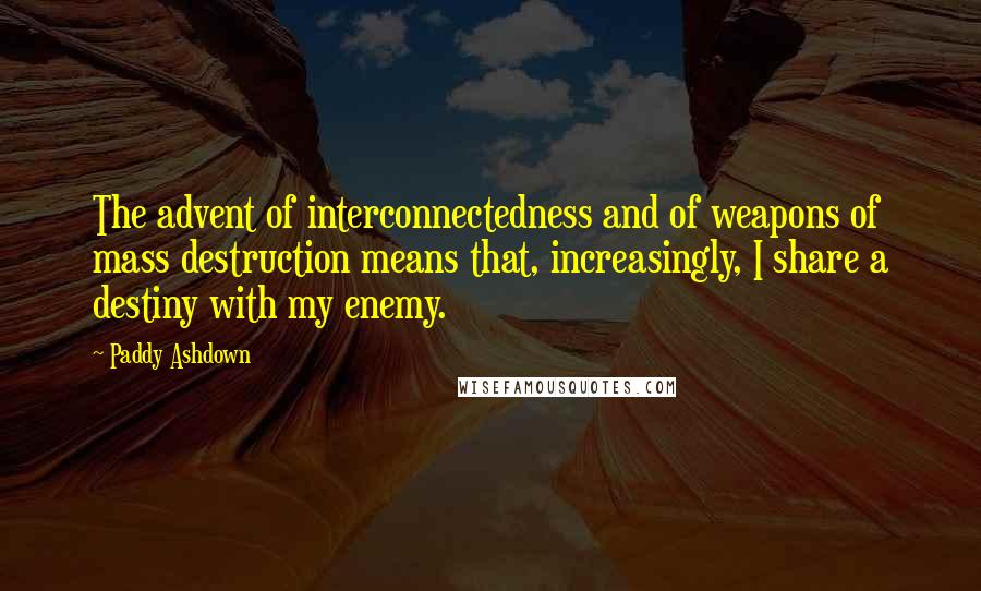 Paddy Ashdown Quotes: The advent of interconnectedness and of weapons of mass destruction means that, increasingly, I share a destiny with my enemy.