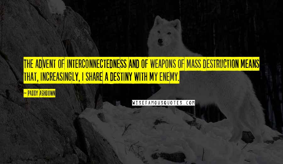 Paddy Ashdown Quotes: The advent of interconnectedness and of weapons of mass destruction means that, increasingly, I share a destiny with my enemy.