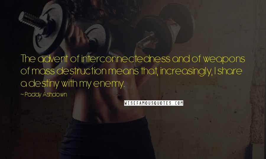 Paddy Ashdown Quotes: The advent of interconnectedness and of weapons of mass destruction means that, increasingly, I share a destiny with my enemy.