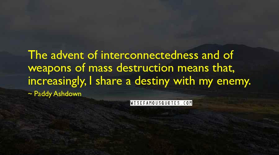 Paddy Ashdown Quotes: The advent of interconnectedness and of weapons of mass destruction means that, increasingly, I share a destiny with my enemy.