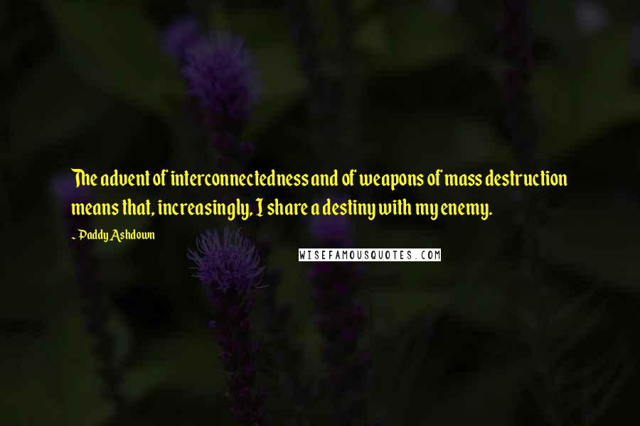 Paddy Ashdown Quotes: The advent of interconnectedness and of weapons of mass destruction means that, increasingly, I share a destiny with my enemy.