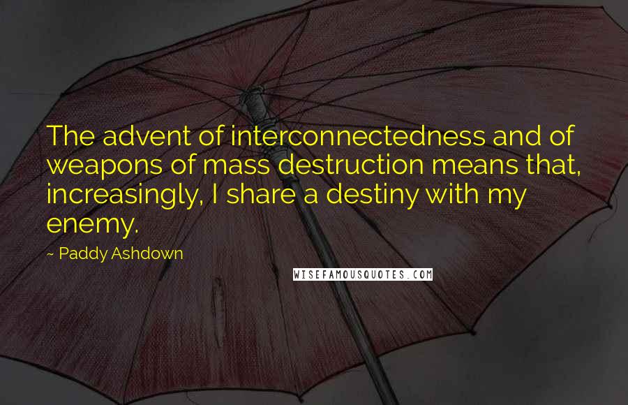 Paddy Ashdown Quotes: The advent of interconnectedness and of weapons of mass destruction means that, increasingly, I share a destiny with my enemy.