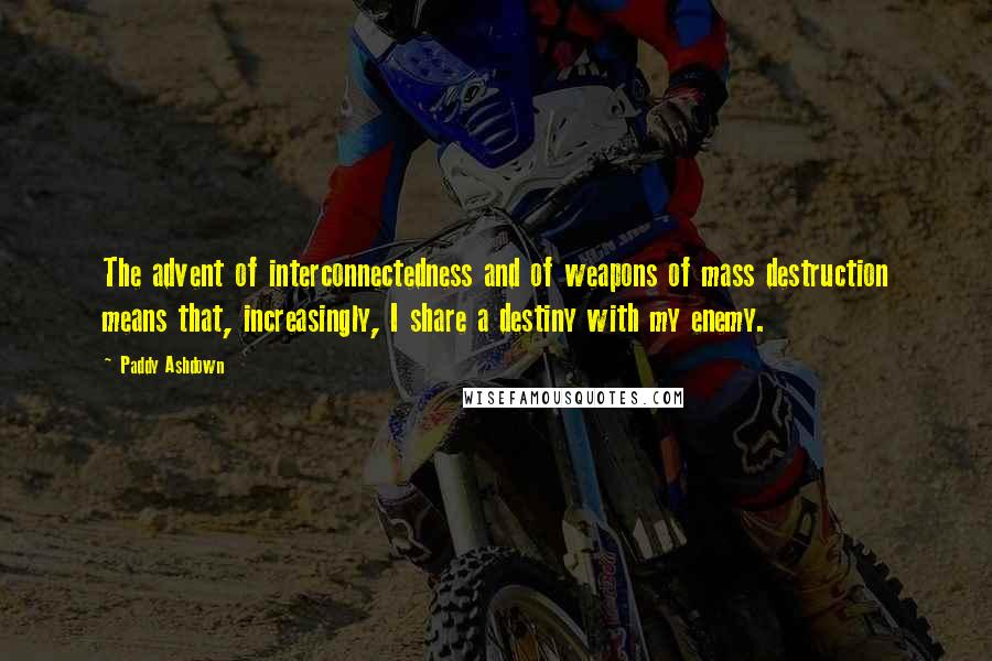 Paddy Ashdown Quotes: The advent of interconnectedness and of weapons of mass destruction means that, increasingly, I share a destiny with my enemy.