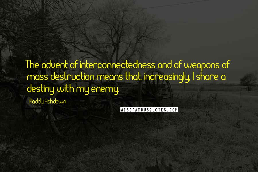 Paddy Ashdown Quotes: The advent of interconnectedness and of weapons of mass destruction means that, increasingly, I share a destiny with my enemy.