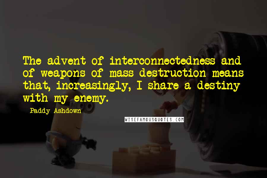 Paddy Ashdown Quotes: The advent of interconnectedness and of weapons of mass destruction means that, increasingly, I share a destiny with my enemy.