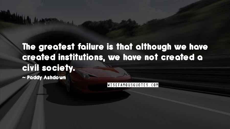 Paddy Ashdown Quotes: The greatest failure is that although we have created institutions, we have not created a civil society.