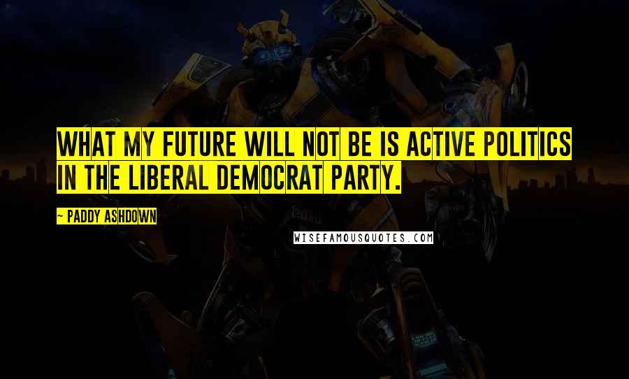 Paddy Ashdown Quotes: What my future will not be is active politics in the Liberal Democrat party.