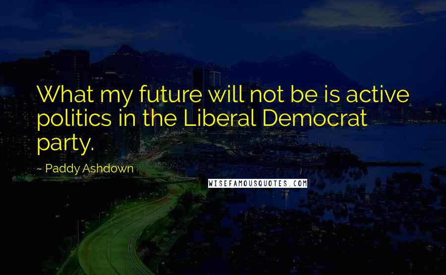 Paddy Ashdown Quotes: What my future will not be is active politics in the Liberal Democrat party.