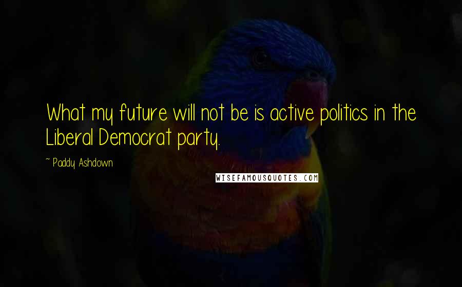 Paddy Ashdown Quotes: What my future will not be is active politics in the Liberal Democrat party.