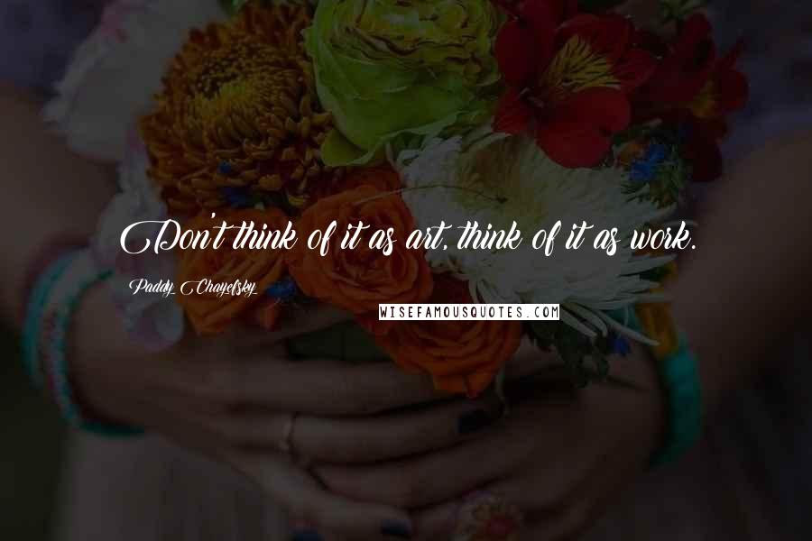 Paddy Chayefsky Quotes: Don't think of it as art, think of it as work.
