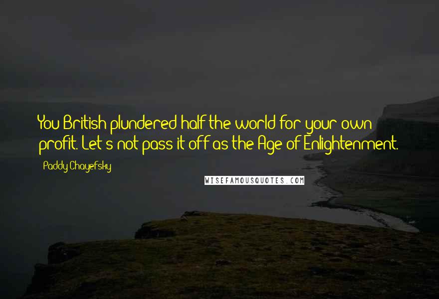 Paddy Chayefsky Quotes: You British plundered half the world for your own profit. Let's not pass it off as the Age of Enlightenment.