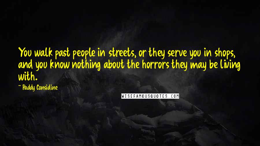 Paddy Considine Quotes: You walk past people in streets, or they serve you in shops, and you know nothing about the horrors they may be living with.