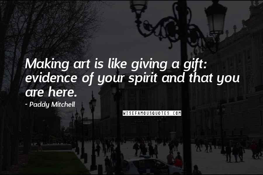 Paddy Mitchell Quotes: Making art is like giving a gift: evidence of your spirit and that you are here.