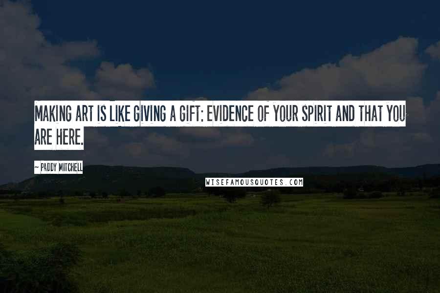 Paddy Mitchell Quotes: Making art is like giving a gift: evidence of your spirit and that you are here.