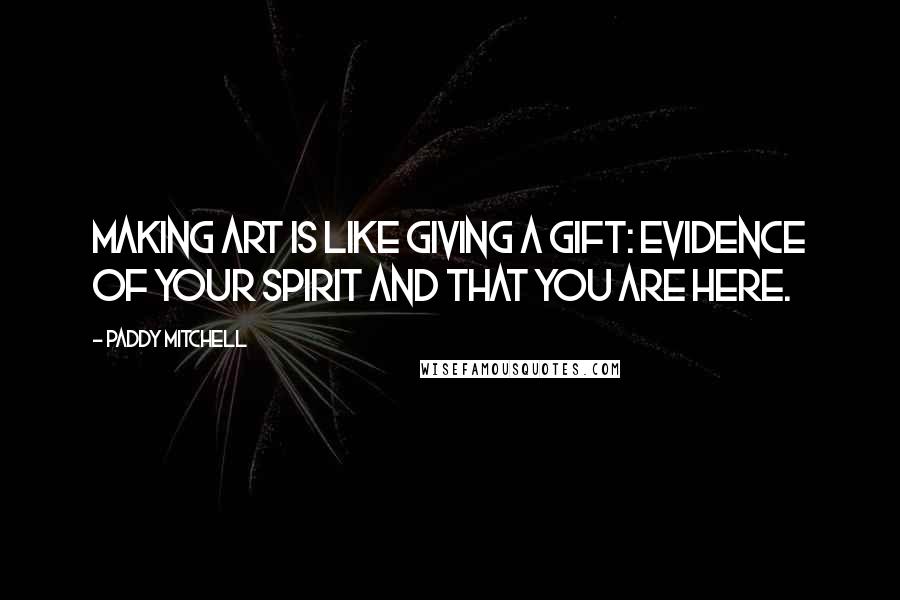 Paddy Mitchell Quotes: Making art is like giving a gift: evidence of your spirit and that you are here.