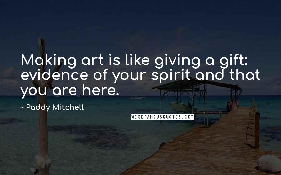 Paddy Mitchell Quotes: Making art is like giving a gift: evidence of your spirit and that you are here.