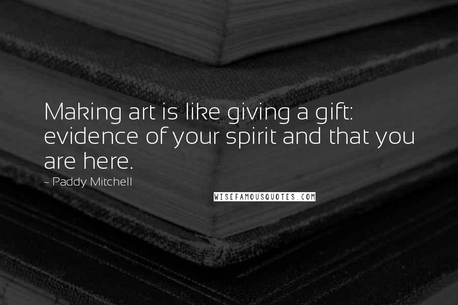 Paddy Mitchell Quotes: Making art is like giving a gift: evidence of your spirit and that you are here.