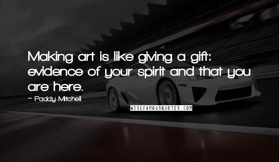 Paddy Mitchell Quotes: Making art is like giving a gift: evidence of your spirit and that you are here.