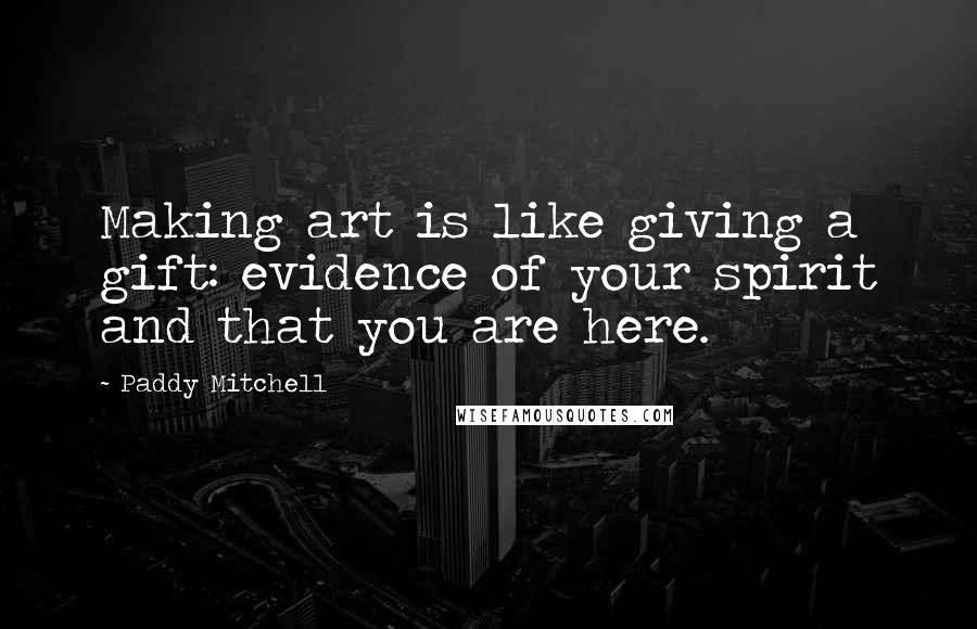 Paddy Mitchell Quotes: Making art is like giving a gift: evidence of your spirit and that you are here.