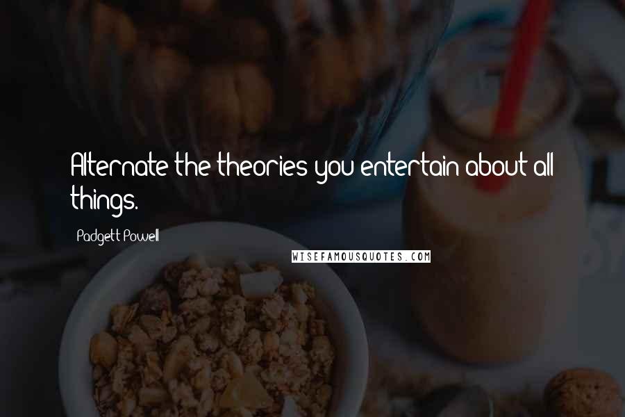 Padgett Powell Quotes: Alternate the theories you entertain about all things.