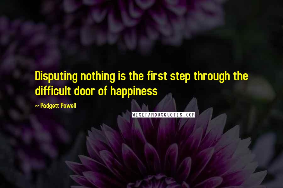 Padgett Powell Quotes: Disputing nothing is the first step through the difficult door of happiness