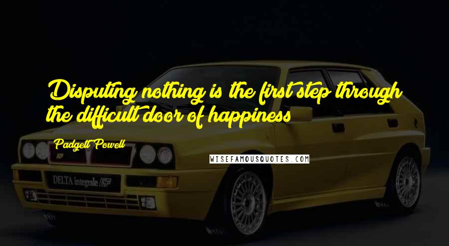 Padgett Powell Quotes: Disputing nothing is the first step through the difficult door of happiness